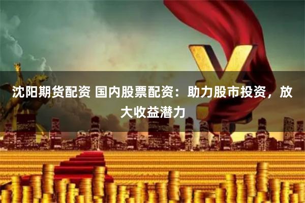 沈阳期货配资 国内股票配资：助力股市投资，放大收益潜力
