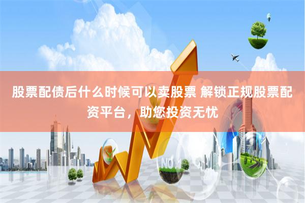 股票配债后什么时候可以卖股票 解锁正规股票配资平台，助您投资无忧