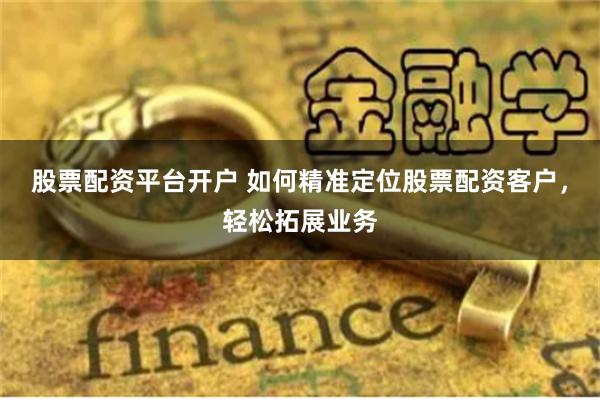 股票配资平台开户 如何精准定位股票配资客户，轻松拓展业务