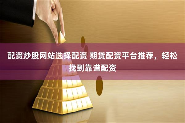 配资炒股网站选择配资 期货配资平台推荐，轻松找到靠谱配资