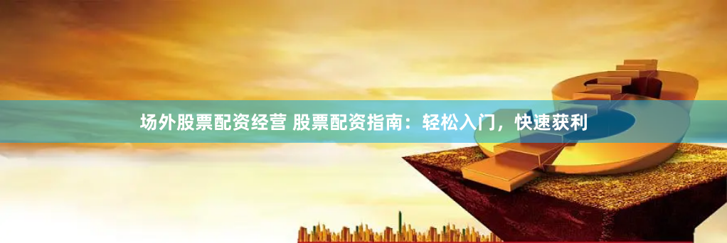 场外股票配资经营 股票配资指南：轻松入门，快速获利