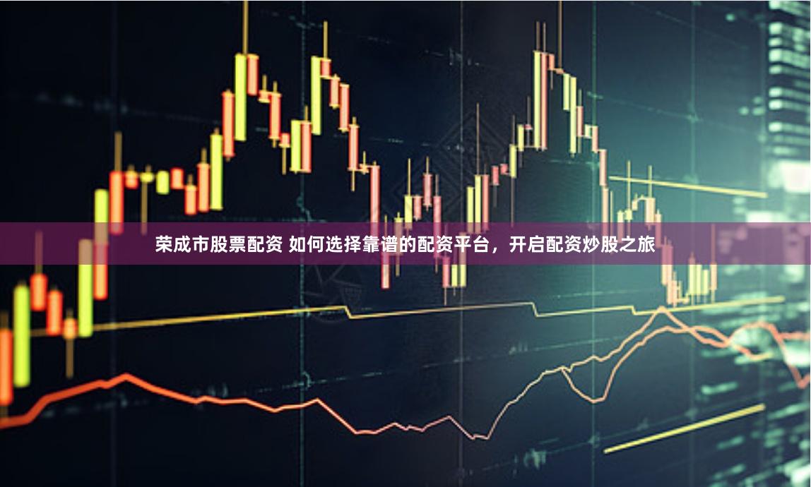 荣成市股票配资 如何选择靠谱的配资平台，开启配资炒股之旅