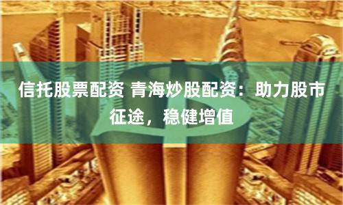 信托股票配资 青海炒股配资：助力股市征途，稳健增值