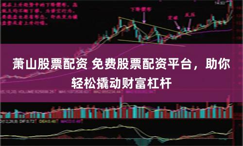 萧山股票配资 免费股票配资平台，助你轻松撬动财富杠杆