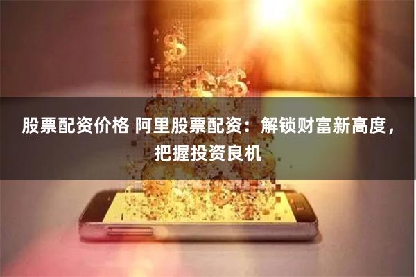 股票配资价格 阿里股票配资：解锁财富新高度，把握投资良机
