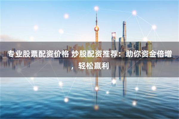 专业股票配资价格 炒股配资推荐：助你资金倍增，轻松赢利