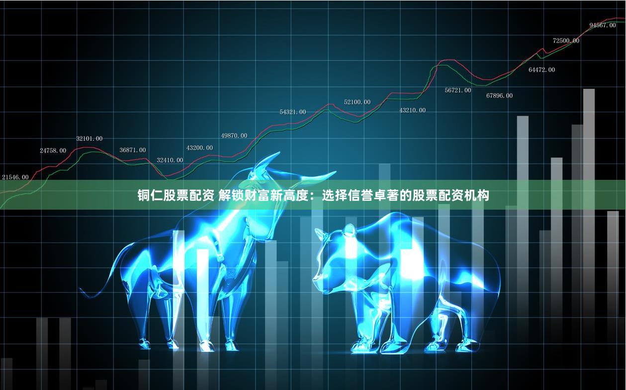 铜仁股票配资 解锁财富新高度：选择信誉卓著的股票配资机构