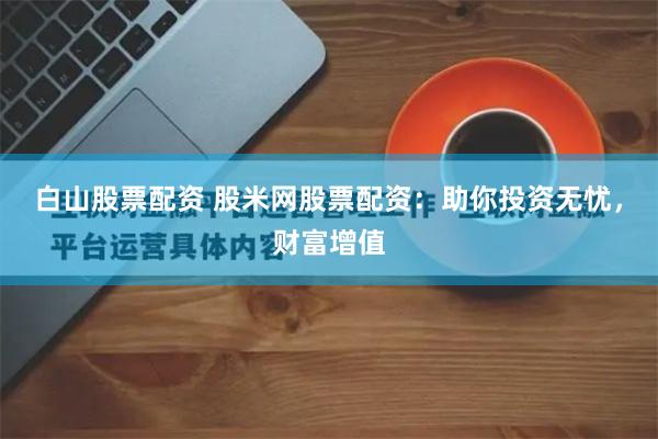 白山股票配资 股米网股票配资：助你投资无忧，财富增值