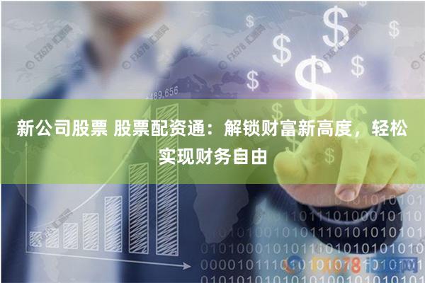 新公司股票 股票配资通：解锁财富新高度，轻松实现财务自由