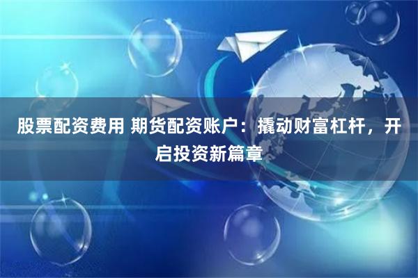 股票配资费用 期货配资账户:撬动财富杠杆,开启投资新篇章