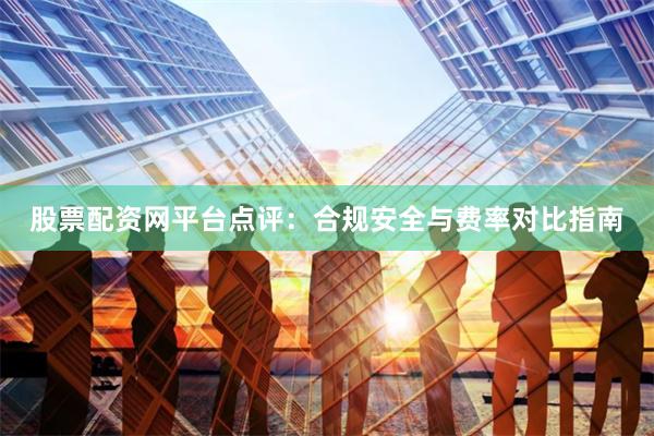 股票配资网平台点评：合规安全与费率对比指南