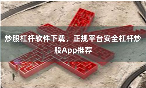炒股杠杆软件下载，正规平台安全杠杆炒股App推荐