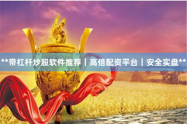 **带杠杆炒股软件推荐｜高倍配资平台｜安全实盘**